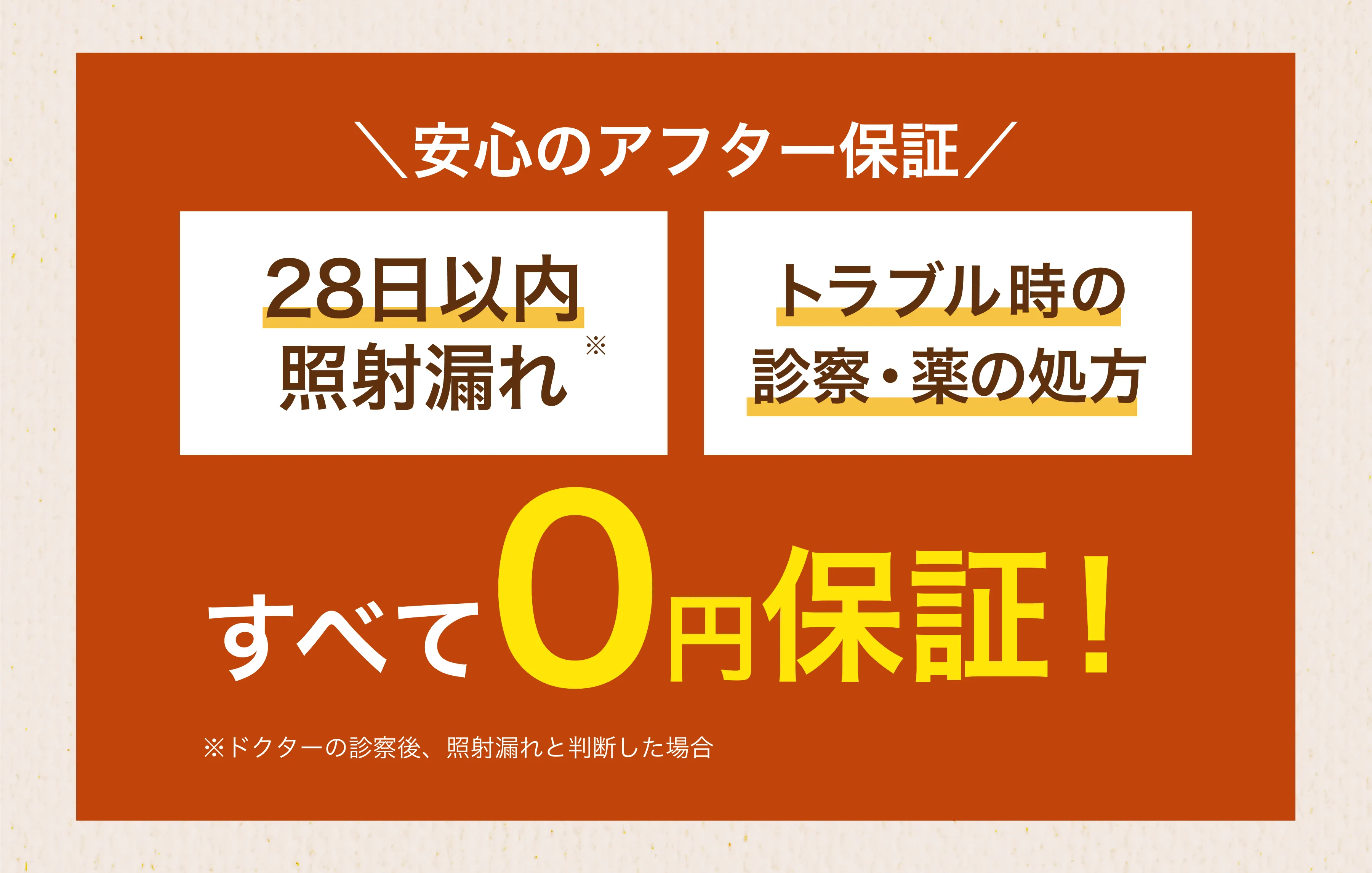 \安心のアフター保証/ 28日以内照射漏れ トラブル時の診察・薬の処方 すべて0円保証！
