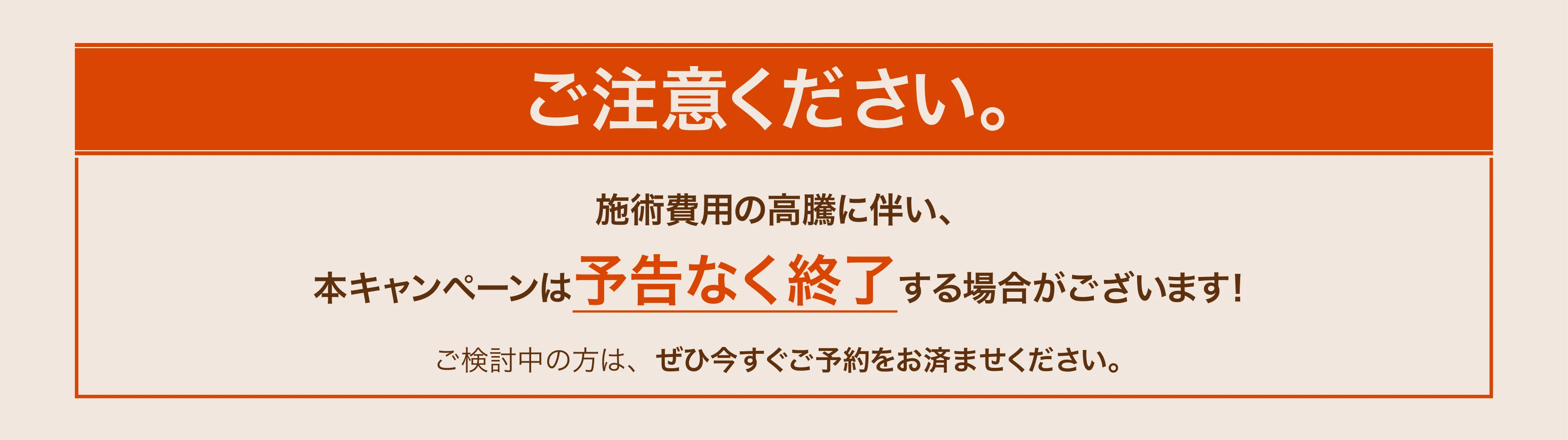 ご注意ください。施術費用の高騰に伴い、本キャンペーンは予告なく終了する場合がございます！ご検討中の方は、ぜひ今すぐご予約をお済ませください。