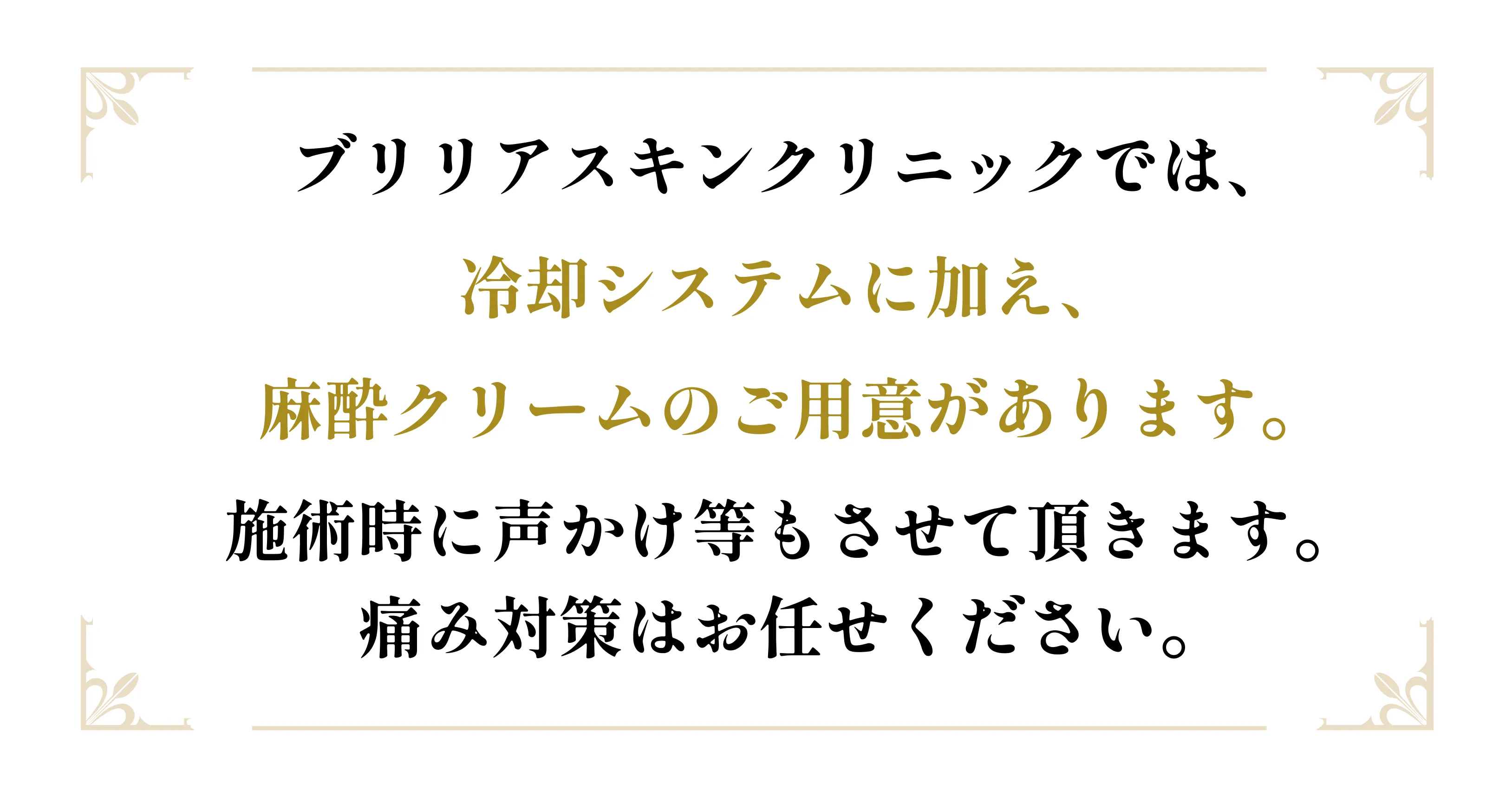 ブリリアスキンクリニックでは、冷却システムに加え、麻酔クリームのご用意があります。施術時に声かけ等もさせて頂きます。 痛み対策はお任せください。