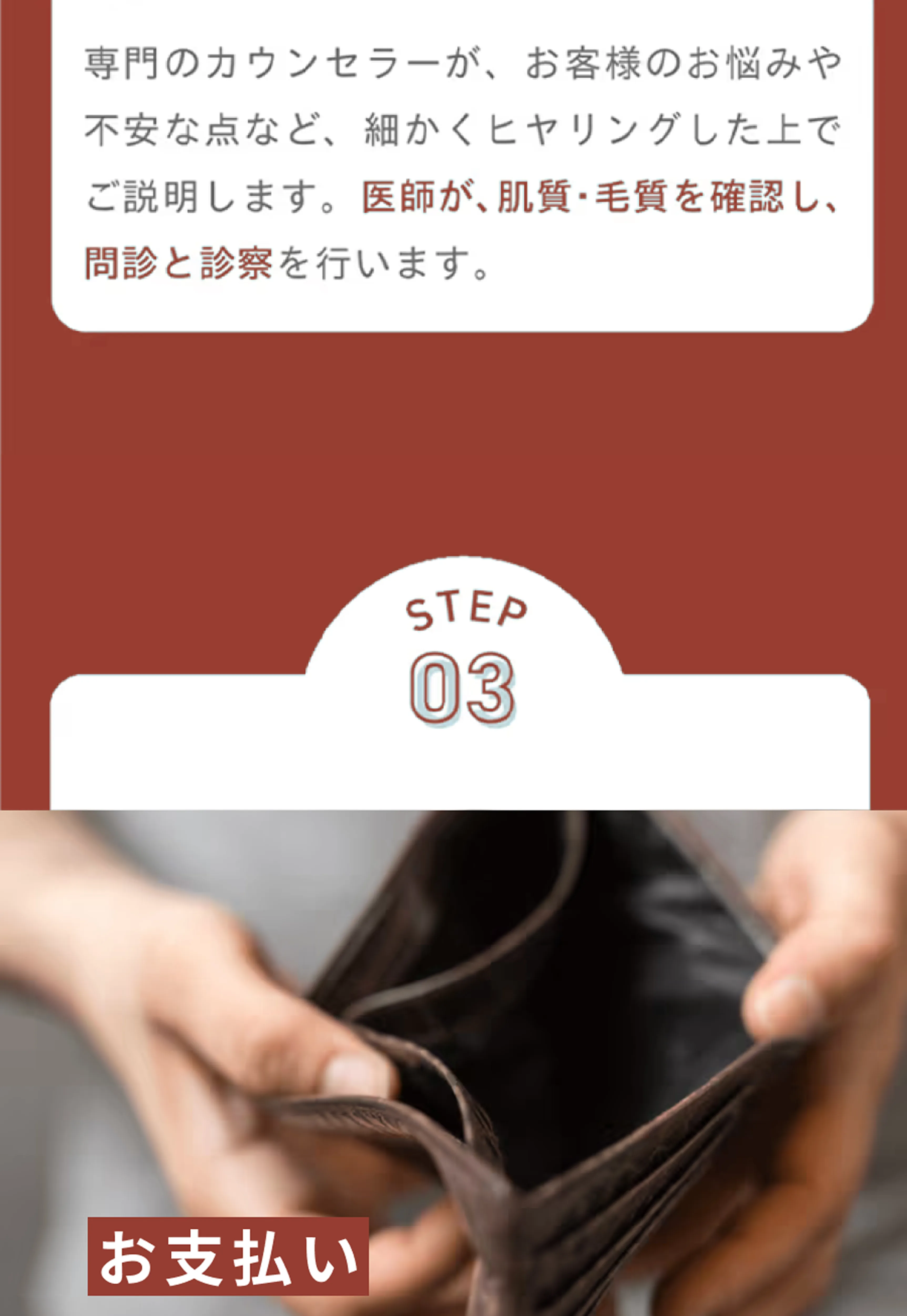 専門のカウンセラーが、お客様のお悩みや不安な点など、細かくヒヤリングしたうえでご説明します。医師が、肌質・毛質を確認し、問診と診察を行います。 STEP3 お支払い
