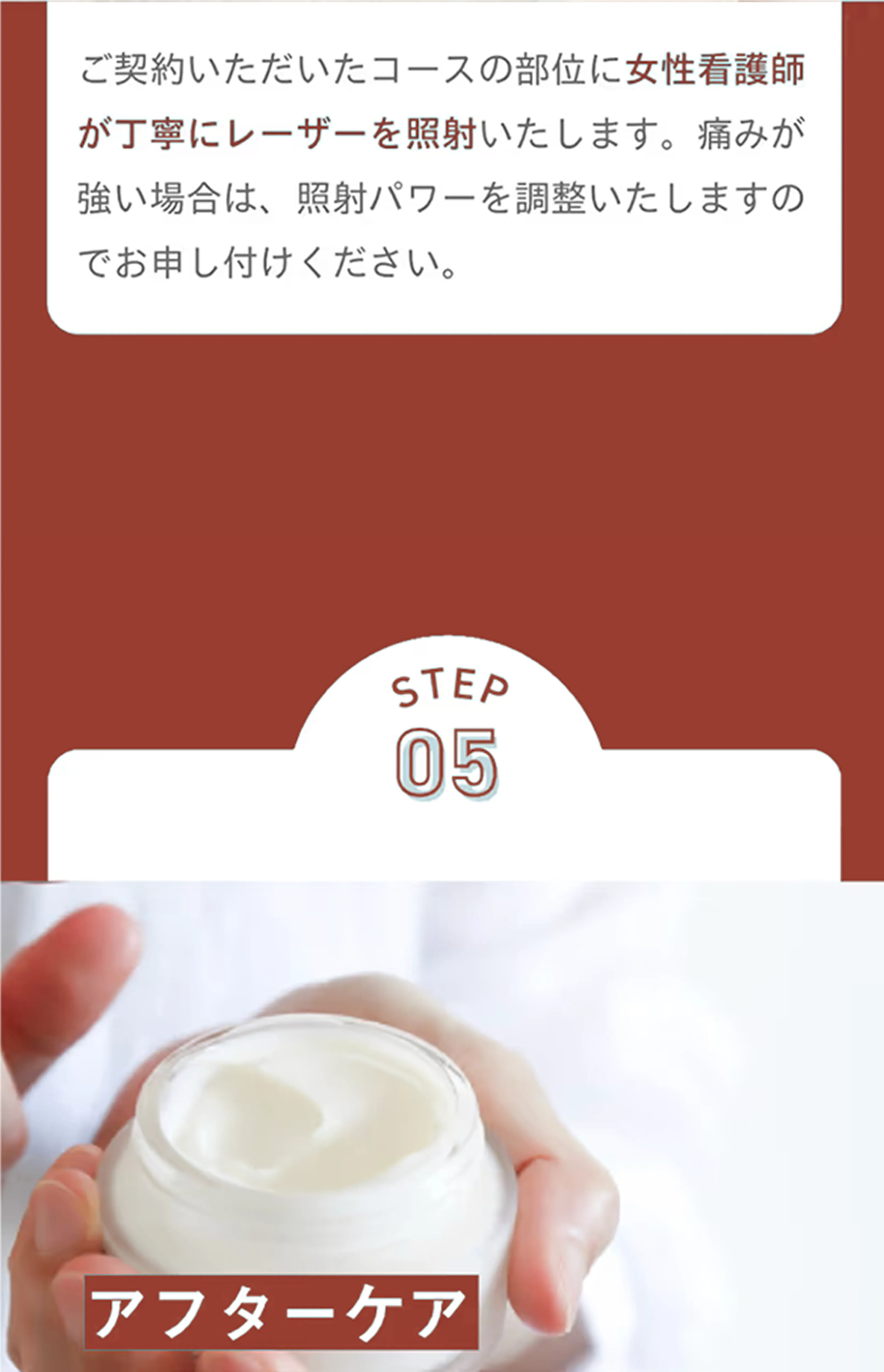 ご契約いただいたコースの部位に女性看護師が丁寧にレーザーを照射いたします。痛みが強い場合は、照射パワーを調整いたしますのでお申し付けください。 STEP5 アフターケア