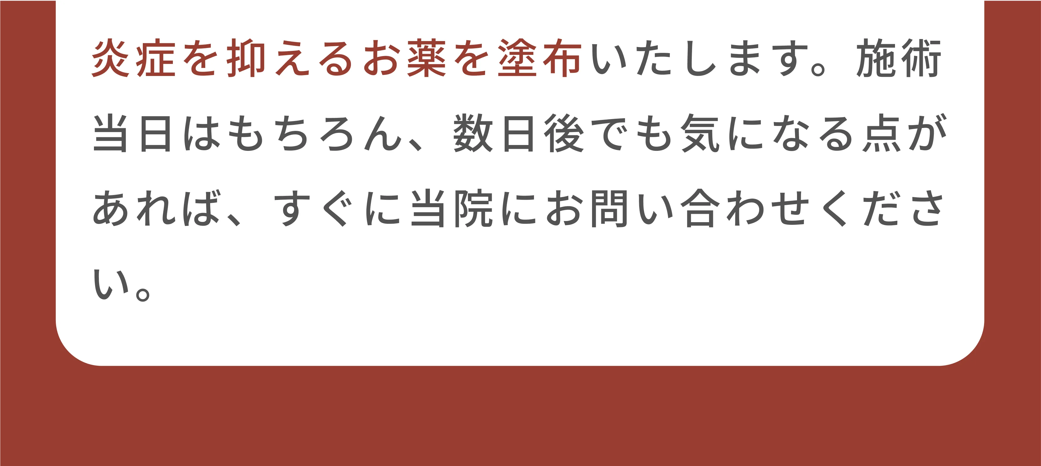 炎症を抑えるお薬を塗布いたします。施術当日はもちろん、数日後でも気になる点があれば、すぐ当院にお問い合わせください。