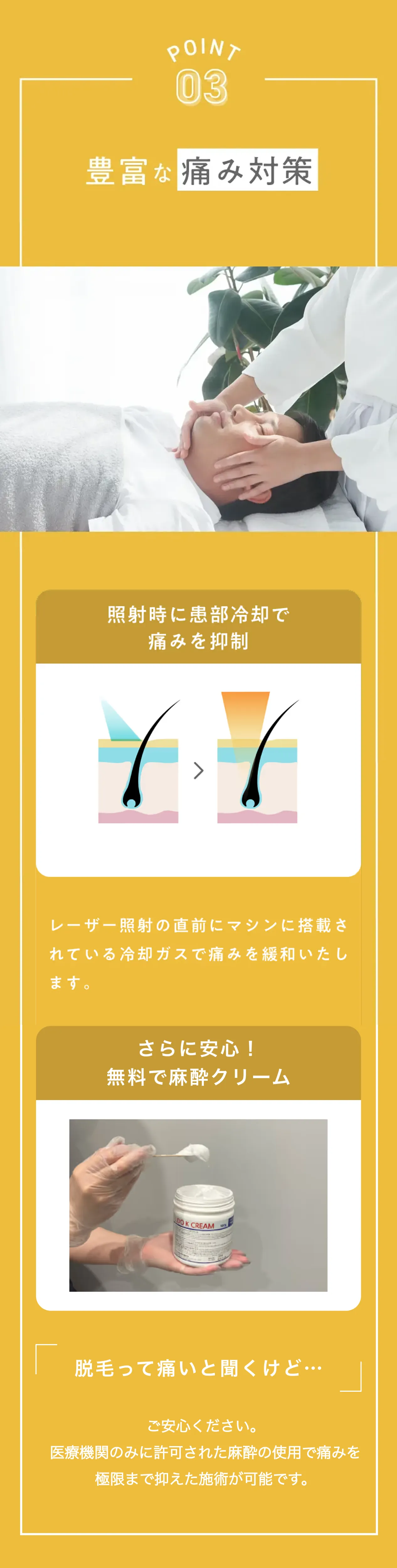 ポイント3 豊富な痛み対策 照射時に患部冷却で痛みを抑制 レーザー照射の直前にマシンに搭載されている冷却ガスで痛みを緩和いたします さらに安心！無料で麻酔クリーム 脱毛って痛いって聞くけど...ご安心ください。医療機関のみに許可された麻酔の使用で痛みを極限まで抑えた施術が可能です