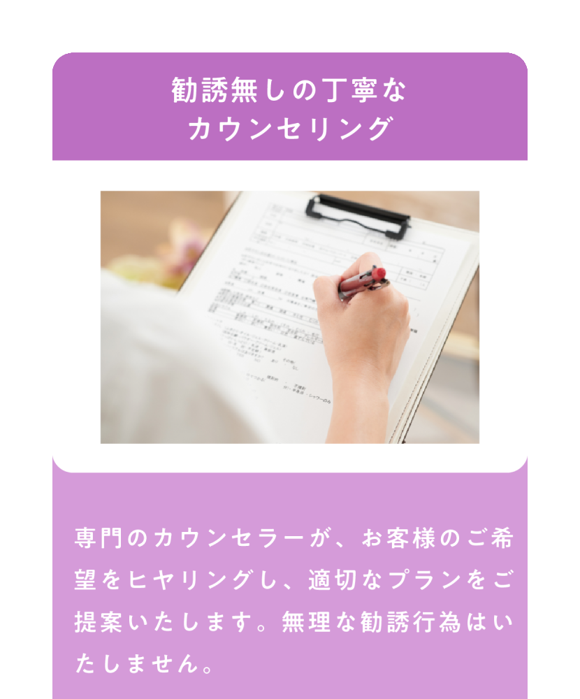 勧誘無しの丁寧なカウンセリング 専門のカウンセラーがお客様のご希望をヒヤリングし、適切なプランをご提案いたします。無理な勧誘行為はいたしません