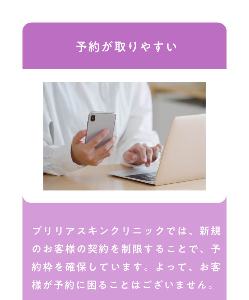 予約が取りやすい ブリリアスキンクリニックでは、新規のお客様の契約を制限することで、予約枠を確保しています、よって、お客様が予約に困ることはございません。